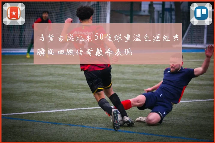 马努吉诺比利50佳球重温生涯经典瞬间回顾传奇巅峰表现