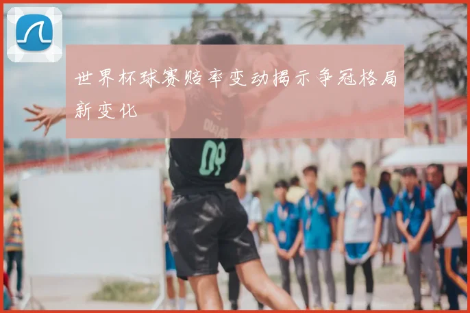 世界杯球赛赔率变动揭示争冠格局新变化